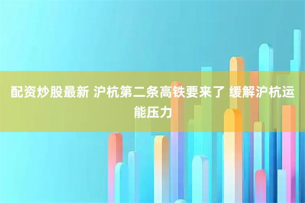 配资炒股最新 沪杭第二条高铁要来了 缓解沪杭运能压力