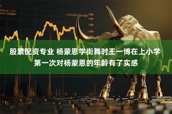 股票配资专业 杨蒙恩学街舞时王一博在上小学 第一次对杨蒙恩的年龄有了实感
