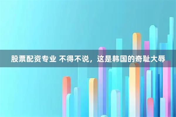 股票配资专业 不得不说，这是韩国的奇耻大辱