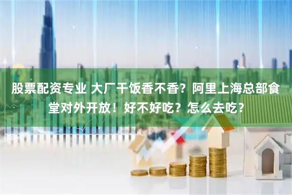 股票配资专业 大厂干饭香不香？阿里上海总部食堂对外开放！好不好吃？怎么去吃？