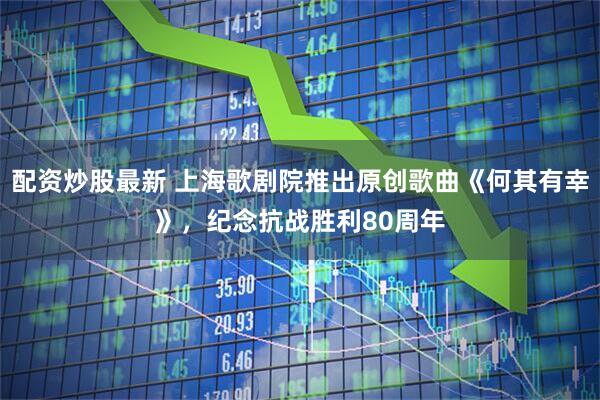 配资炒股最新 上海歌剧院推出原创歌曲《何其有幸》，纪念抗战胜利80周年