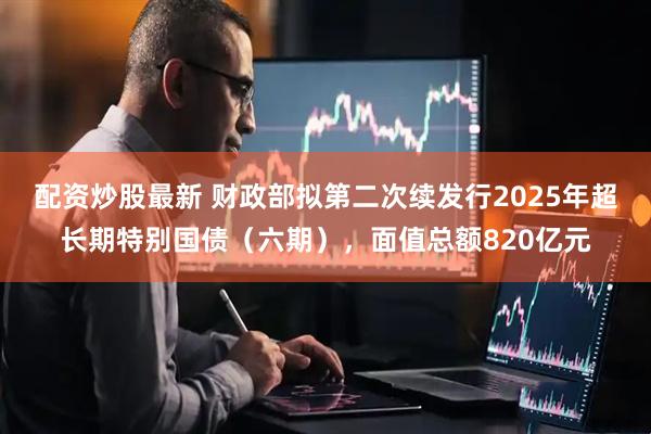 配资炒股最新 财政部拟第二次续发行2025年超长期特别国债（六期），面值总额820亿元