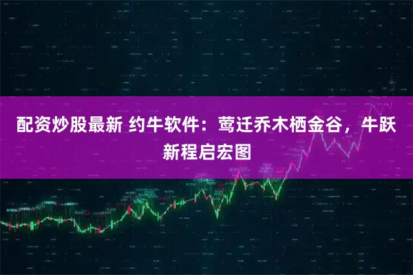 配资炒股最新 约牛软件：莺迁乔木栖金谷，牛跃新程启宏图
