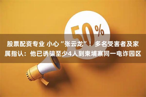 股票配资专业 小心“张云龙”！多名受害者及家属指认：他已诱骗至少4人到柬埔寨同一电诈园区