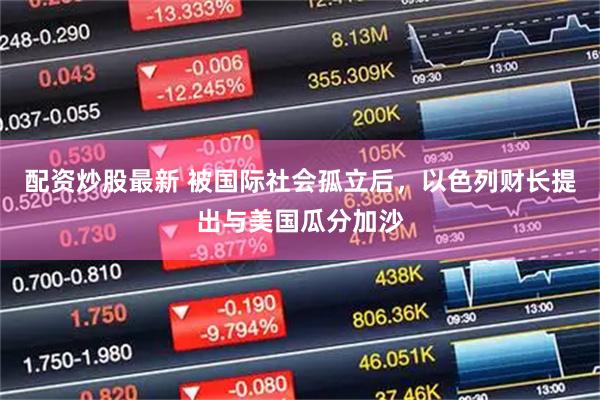 配资炒股最新 被国际社会孤立后，以色列财长提出与美国瓜分加沙