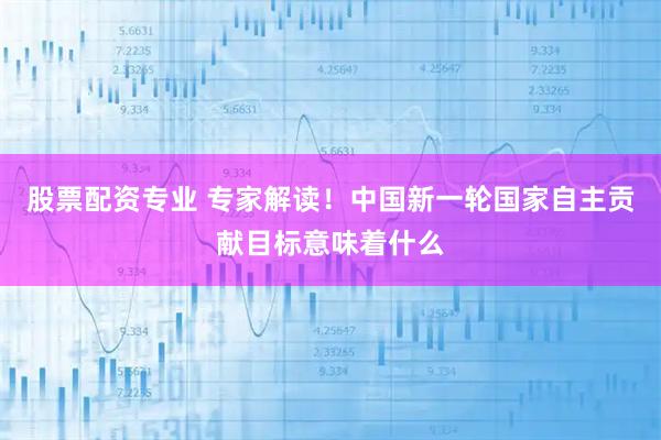 股票配资专业 专家解读！中国新一轮国家自主贡献目标意味着什么