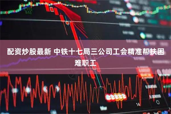 配资炒股最新 中铁十七局三公司工会精准帮扶困难职工