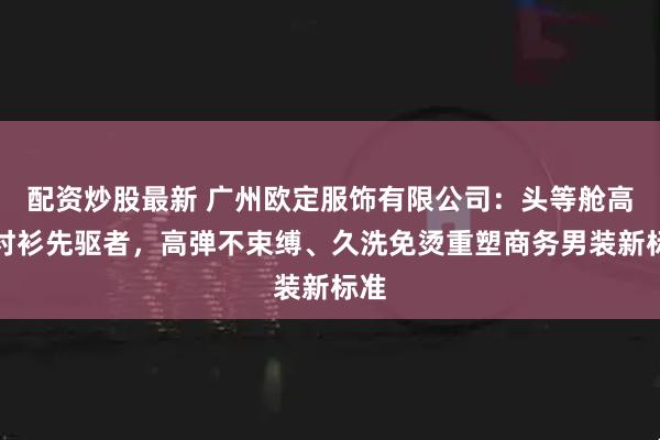 配资炒股最新 广州欧定服饰有限公司：头等舱高弹衬衫先驱者，高弹不束缚、久洗免烫重塑商务男装新标准