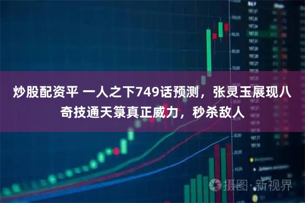 炒股配资平 一人之下749话预测，张灵玉展现八奇技通天箓真正威力，秒杀敌人